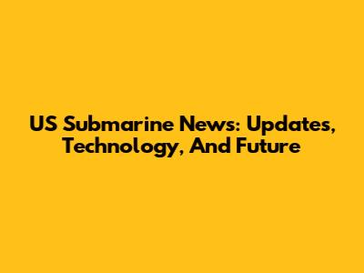 US Submarine News: Updates, Technology, And Future