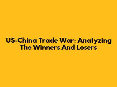 US-China Trade War: Analyzing The Winners And Losers