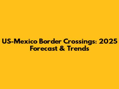 US-Mexico Border Crossings: 2025 Forecast & Trends