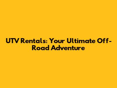 UTV Rentals: Your Ultimate Off-Road Adventure