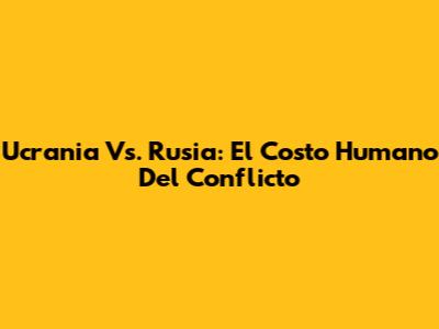 Ucrania Vs. Rusia: El Costo Humano Del Conflicto