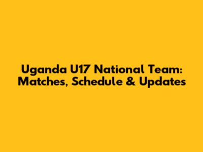 Uganda U17 National Team: Matches, Schedule & Updates