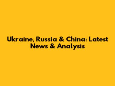 Ukraine, Russia & China: Latest News & Analysis