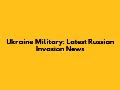 Ukraine Military: Latest Russian Invasion News