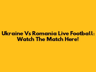 Ukraine Vs Romania Live Football: Watch The Match Here!