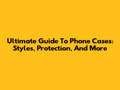 Ultimate Guide To Phone Cases: Styles, Protection, And More