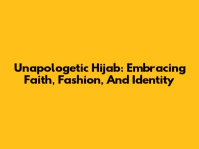 Unapologetic Hijab: Embracing Faith, Fashion, And Identity