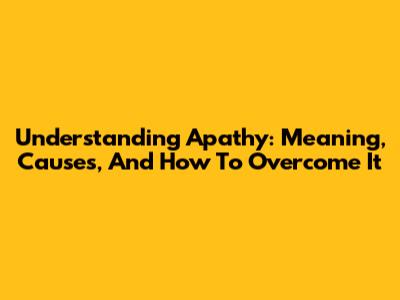 Understanding Apathy: Meaning, Causes, And How To Overcome It