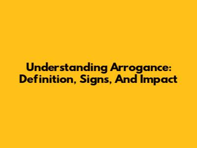Understanding Arrogance: Definition, Signs, And Impact