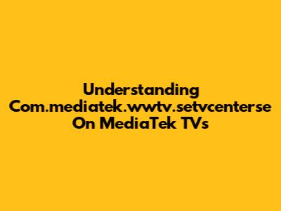 Understanding Com.mediatek.wwtv.setvcenterse On MediaTek TVs