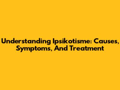 Understanding Ipsikotisme: Causes, Symptoms, And Treatment