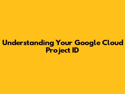 Understanding Your Google Cloud Project ID