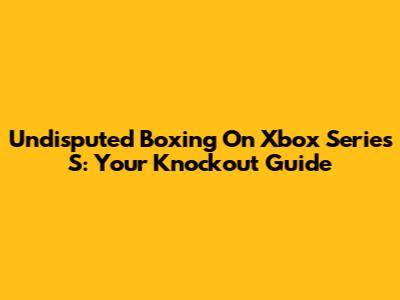 Undisputed Boxing On Xbox Series S: Your Knockout Guide