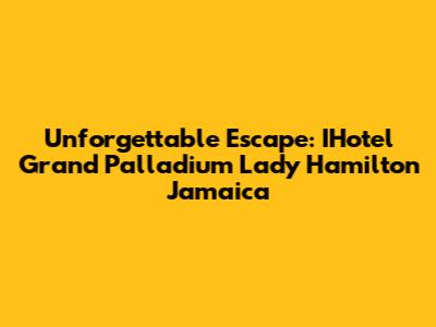 Unforgettable Escape: IHotel Grand Palladium Lady Hamilton Jamaica