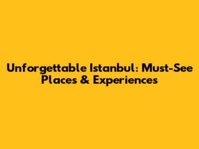 Unforgettable Istanbul: Must-See Places & Experiences