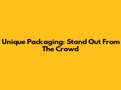 Unique Packaging: Stand Out From The Crowd
