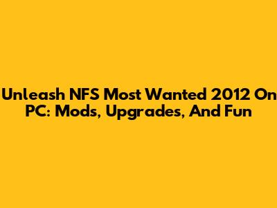 Unleash NFS Most Wanted 2012 On PC: Mods, Upgrades, And Fun