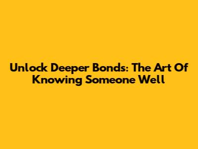 Unlock Deeper Bonds: The Art Of Knowing Someone Well