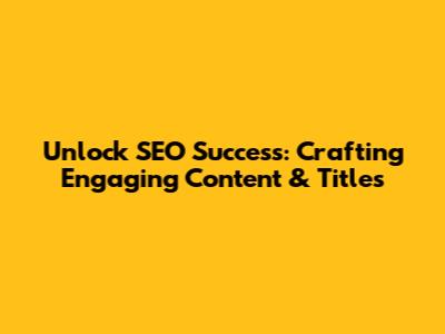 Unlock SEO Success: Crafting Engaging Content & Titles
