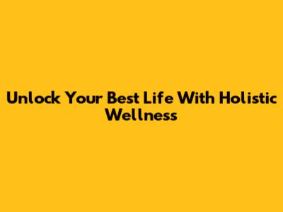Unlock Your Best Life With Holistic Wellness