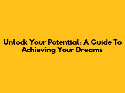 Unlock Your Potential: A Guide To Achieving Your Dreams