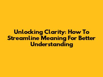 Unlocking Clarity: How To Streamline Meaning For Better Understanding
