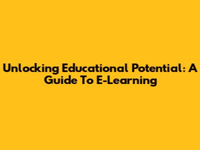 Unlocking Educational Potential: A Guide To E-Learning