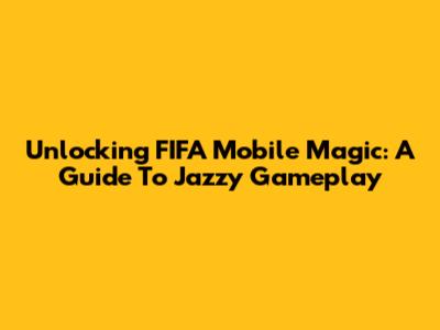 Unlocking FIFA Mobile Magic: A Guide To Jazzy Gameplay