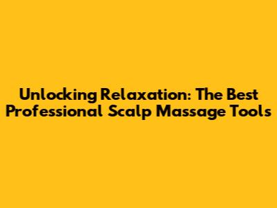 Unlocking Relaxation: The Best Professional Scalp Massage Tools