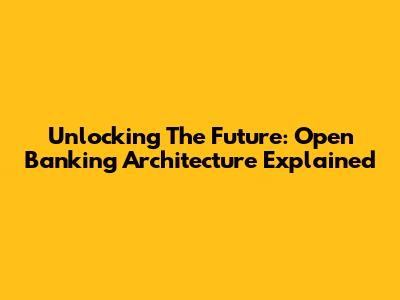 Unlocking The Future: Open Banking Architecture Explained