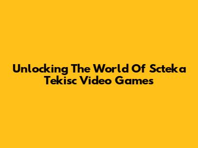Unlocking The World Of Scteka Tekisc Video Games