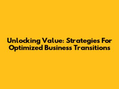 Unlocking Value: Strategies For Optimized Business Transitions