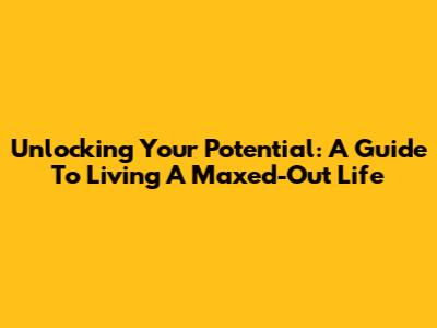 Unlocking Your Potential: A Guide To Living A Maxed-Out Life