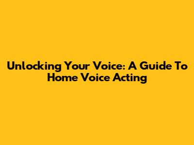 Unlocking Your Voice: A Guide To Home Voice Acting
