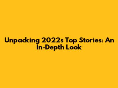 Unpacking 2022's Top Stories: An In-Depth Look