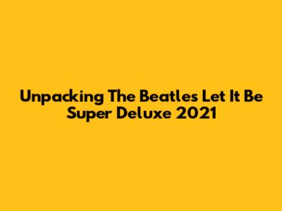 Unpacking The Beatles' 'Let It Be' Super Deluxe 2021