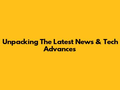 Unpacking The Latest News & Tech Advances