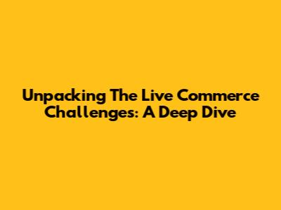 Unpacking The Live Commerce Challenges: A Deep Dive