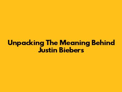 Unpacking The Meaning Behind Justin Bieber's 