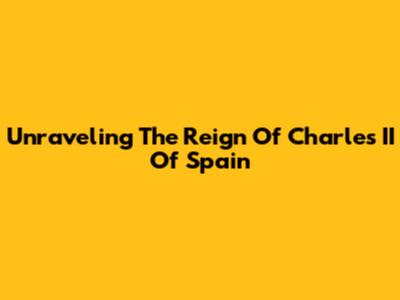 Unraveling The Reign Of Charles II Of Spain