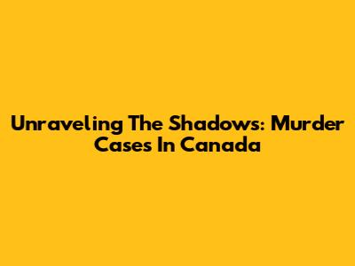 Unraveling The Shadows: Murder Cases In Canada