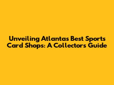 Unveiling Atlanta's Best Sports Card Shops: A Collector's Guide