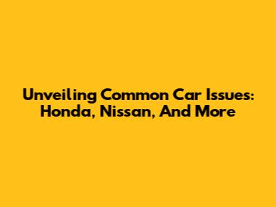 Unveiling Common Car Issues: Honda, Nissan, And More