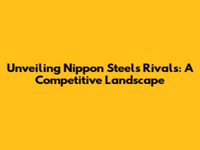 Unveiling Nippon Steel's Rivals: A Competitive Landscape