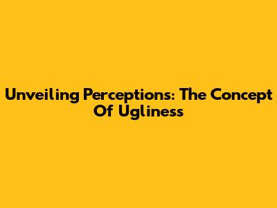 Unveiling Perceptions: The Concept Of Ugliness
