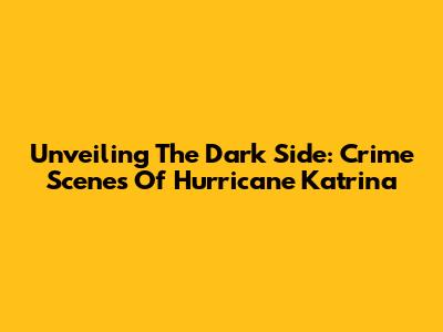 Unveiling The Dark Side: Crime Scenes Of Hurricane Katrina