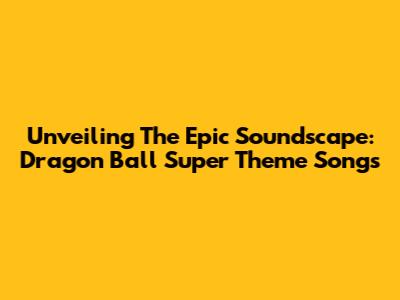 Unveiling The Epic Soundscape: Dragon Ball Super Theme Songs