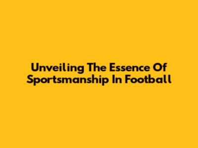 Unveiling The Essence Of Sportsmanship In Football