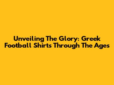 Unveiling The Glory: Greek Football Shirts Through The Ages