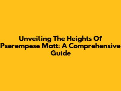 Unveiling The Heights Of Pserempese Matt: A Comprehensive Guide